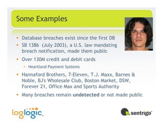 Some Examples

 Database breaches exist since the first DB
 SB 1386 (July 2003), a U.S. law mandating
 breach notification, made them public
 Over 130M credit and debit cards
 • Heartland Payment Systems
 Hannaford Brothers, 7-Eleven, T.J. Maxx, Barnes &
 Noble, BJ's Wholesale Club, Boston Market, DSW,
 Forever 21, Office Max and Sports Authority
 Many breaches remain undetected or not made public
 