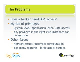 The Problems

 Does a hacker need DBA access?
 Myriad of privileges
 • System level, Application level, Data access
 • Any privilege in the right circumstances can
   be an issue
 Other issues
 • Network issues, incorrect configuration
 • Too many features – large attack surface
 