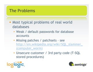 The Problems

 Most typical problems of real world
 databases
 • Weak / default passwords for database
   accounts
 • Missing patches / patchsets – see
   http://en.wikipedia.org/wiki/SQL_slammer_
   (computer_worm)
 • Unsecure customer / 3rd party code (T-SQL
   stored procedures)
 