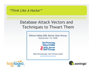 “Think Like A Hacker”


      Database Attack Vectors and
       Techniques to Thwart Them
            Silicon Valley SQL Server User Group
                     September 15, 2009




                Mark Ginnebaugh, User Group Leader
                        www.bayareasql.org
 