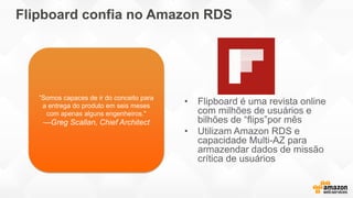 Flipboard confia no Amazon RDS
• Flipboard é uma revista online
com milhões de usuários e
bilhões de “flips”por mês
• Utilizam Amazon RDS e
capacidade Multi-AZ para
armazendar dados de missão
crítica de usuários
”Somos capaces de ir do conceito para
a entrega do produto em seis meses
com apenas alguns engenheiros."
—Greg Scallan, Chief Architect
 