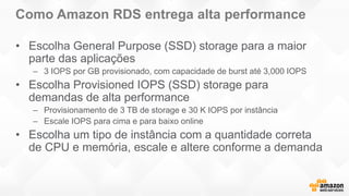 Como Amazon RDS entrega alta performance
• Escolha General Purpose (SSD) storage para a maior
parte das aplicações
– 3 IOPS por GB provisionado, com capacidade de burst até 3,000 IOPS
• Escolha Provisioned IOPS (SSD) storage para
demandas de alta performance
– Provisionamento de 3 TB de storage e 30 K IOPS por instância
– Escale IOPS para cima e para baixo online
• Escolha um tipo de instância com a quantidade correta
de CPU e memória, escale e altere conforme a demanda
 