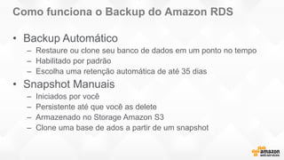 Como funciona o Backup do Amazon RDS
• Backup Automático
– Restaure ou clone seu banco de dados em um ponto no tempo
– Habilitado por padrão
– Escolha uma retenção automática de até 35 dias
• Snapshot Manuais
– Iniciados por você
– Persistente até que você as delete
– Armazenado no Storage Amazon S3
– Clone uma base de ados a partir de um snapshot
 