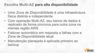 Escolha Multi-AZ para alta disponibilidade
• Uma Zona de Disponibilidade é uma infraestrutura
física distinta e independente
• Com operação Multi-AZ, seu banco de dados é
replicado de forma síncrona para outra zona na
memas região AWS
• Failover automático em resposta a falhas com a
Zona de Disponibilidade atual
• Manutenção planejada é aplicada primeiro ao
backup
 