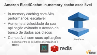 Amazon ElastiCache: in-memory cache escalável
• In-memory caching com Alta
performance, escalável
• Aumente a velocidade da sua
aplicação evitando o acesso de
banco de dados aos discos
• Compatível com suas aplicações
– Escolha entre os populares memcached e
Redis
ElastiCache
 