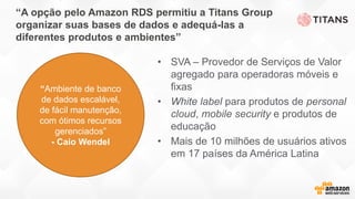 “A opção pelo Amazon RDS permitiu a Titans Group
organizar suas bases de dados e adequá-las a
diferentes produtos e ambientes”
• SVA – Provedor de Serviços de Valor
agregado para operadoras móveis e
fixas
• White label para produtos de personal
cloud, mobile security e produtos de
educação
• Mais de 10 milhões de usuários ativos
em 17 países da América Latina
“Ambiente de banco
de dados escalável,
de fácil manutenção,
com ótimos recursos
gerenciados”
- Caio Wendel
 