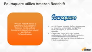 Foursquare utiliza Amazon Redshift
• 40 milhões de usuários de Foursquare para
se encontrar com amigos, compartilhar
dicas de viagens, e encontrar bons
negócios
• Foursquare utiliza AWS para realizar
análises dos milhões de check-ins diários,
economizando em licenciamento e
realocando seu time de dev/ops staff para
trabalhos estratégicos
“Amazon Redshift oferece a
performance que precisamos
liberando-nos do custo de
licenciamento das soluções prévias.”
—Jon Hoffman
Software Engineer
 