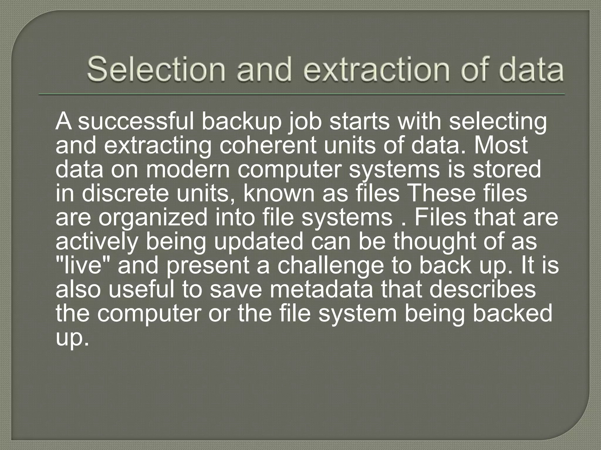 A successful backup job starts with selecting
and extracting coherent units of data. Most
data on modern computer systems is stored
in discrete units, known as files These files
are organized into file systems . Files that are
actively being updated can be thought of as
"live" and present a challenge to back up. It is
also useful to save metadata that describes
the computer or the file system being backed
up.