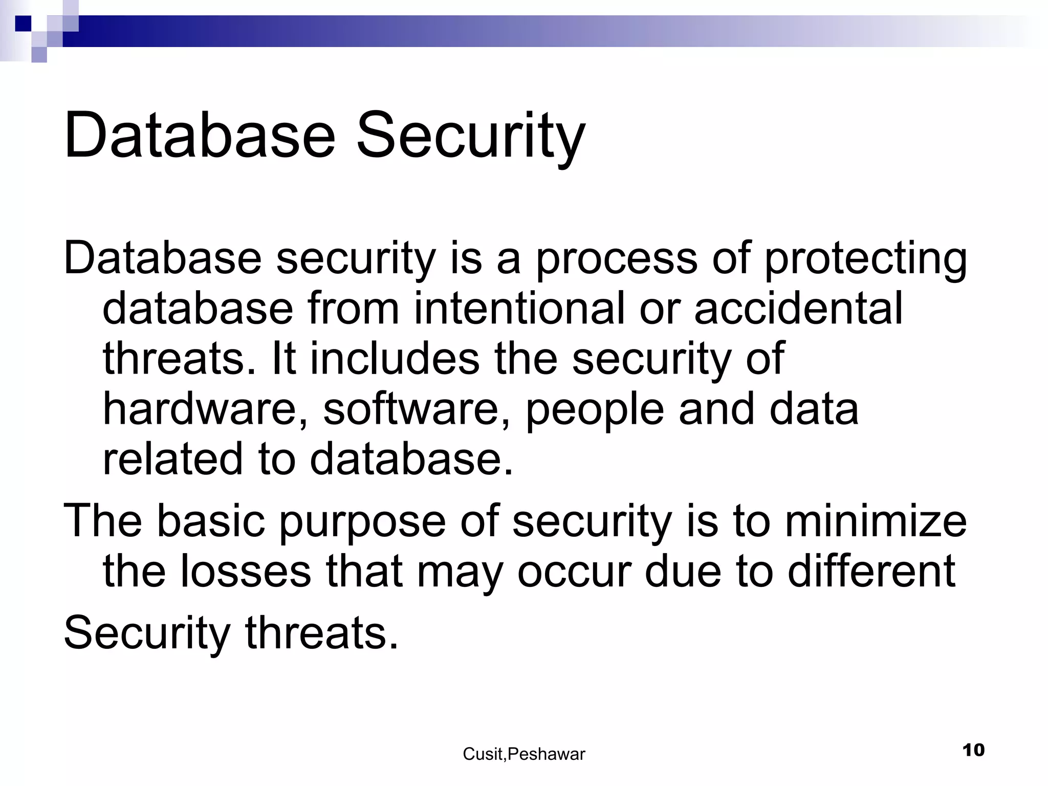 Database Security  Database security is a process of protecting database from intentional or accidental threats. It includes the security of hardware, software, people and data related to database. The basic purpose of security is to minimize the losses that may occur due to different  Security threats. 