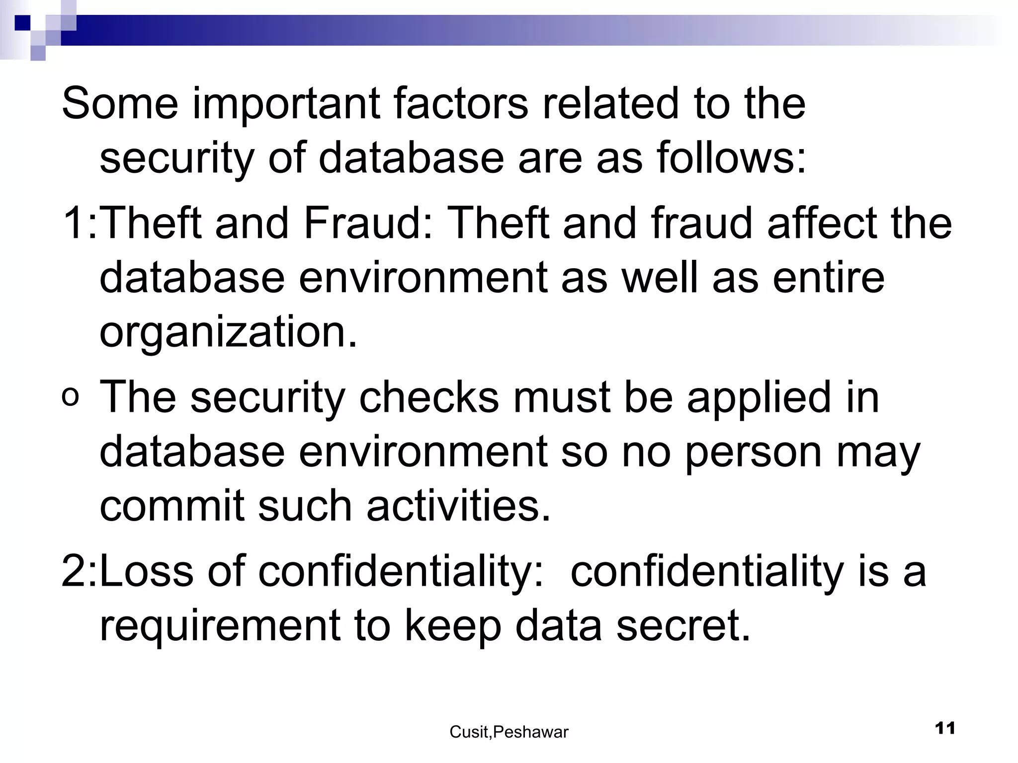 Some important factors related to the security of database are as follows: 1:Theft and Fraud: Theft and fraud affect the database environment as well as entire organization.  The security checks must be applied in database environment so no person may commit such activities. 2:Loss of confidentiality:  confidentiality is a requirement to keep data secret. 