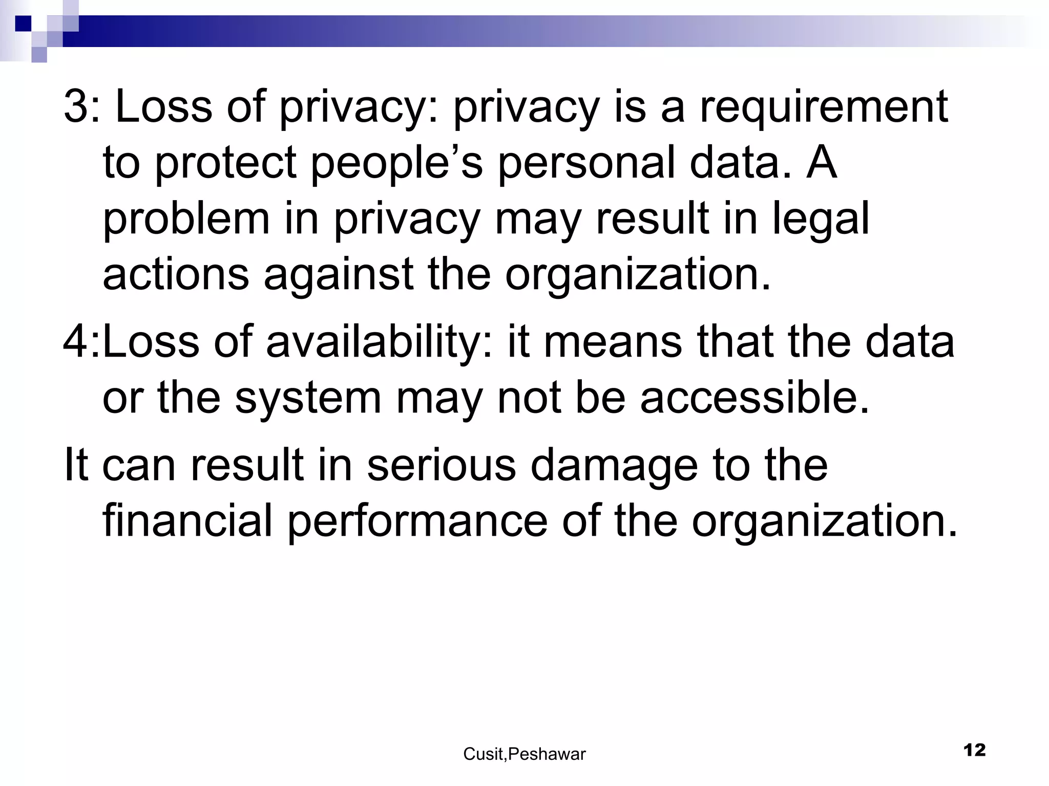 3: Loss of privacy: privacy is a requirement to protect people’s personal data. A problem in privacy may result in legal actions against the organization. 4:Loss of availability: it means that the data or the system may not be accessible.  It can result in serious damage to the financial performance of the organization. 