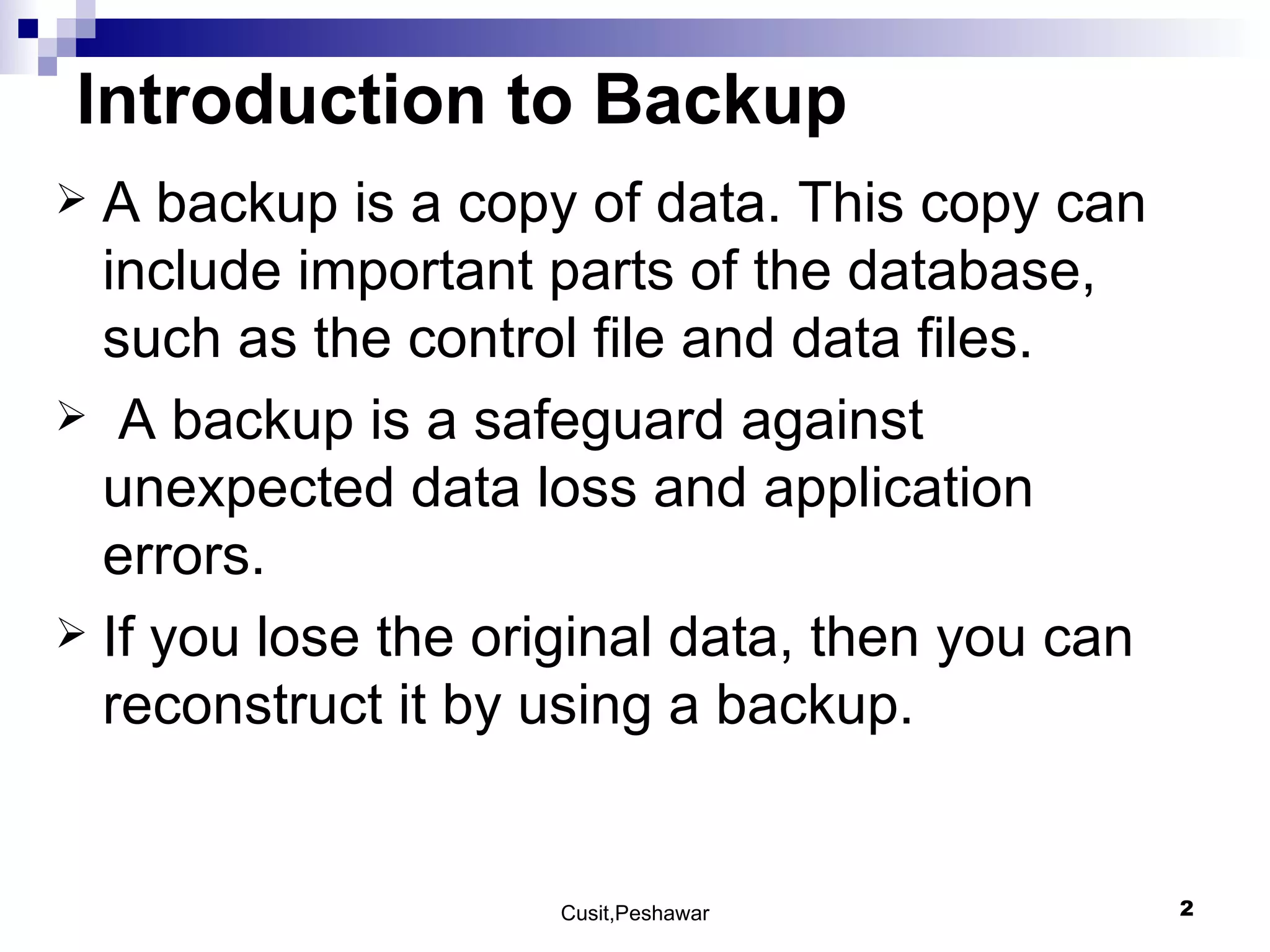 Introduction to Backup A backup is a copy of data. This copy can include important parts of the database, such as the control file and data files. A backup is a safeguard against unexpected data loss and application errors.  If you lose the original data, then you can reconstruct it by using a backup.  