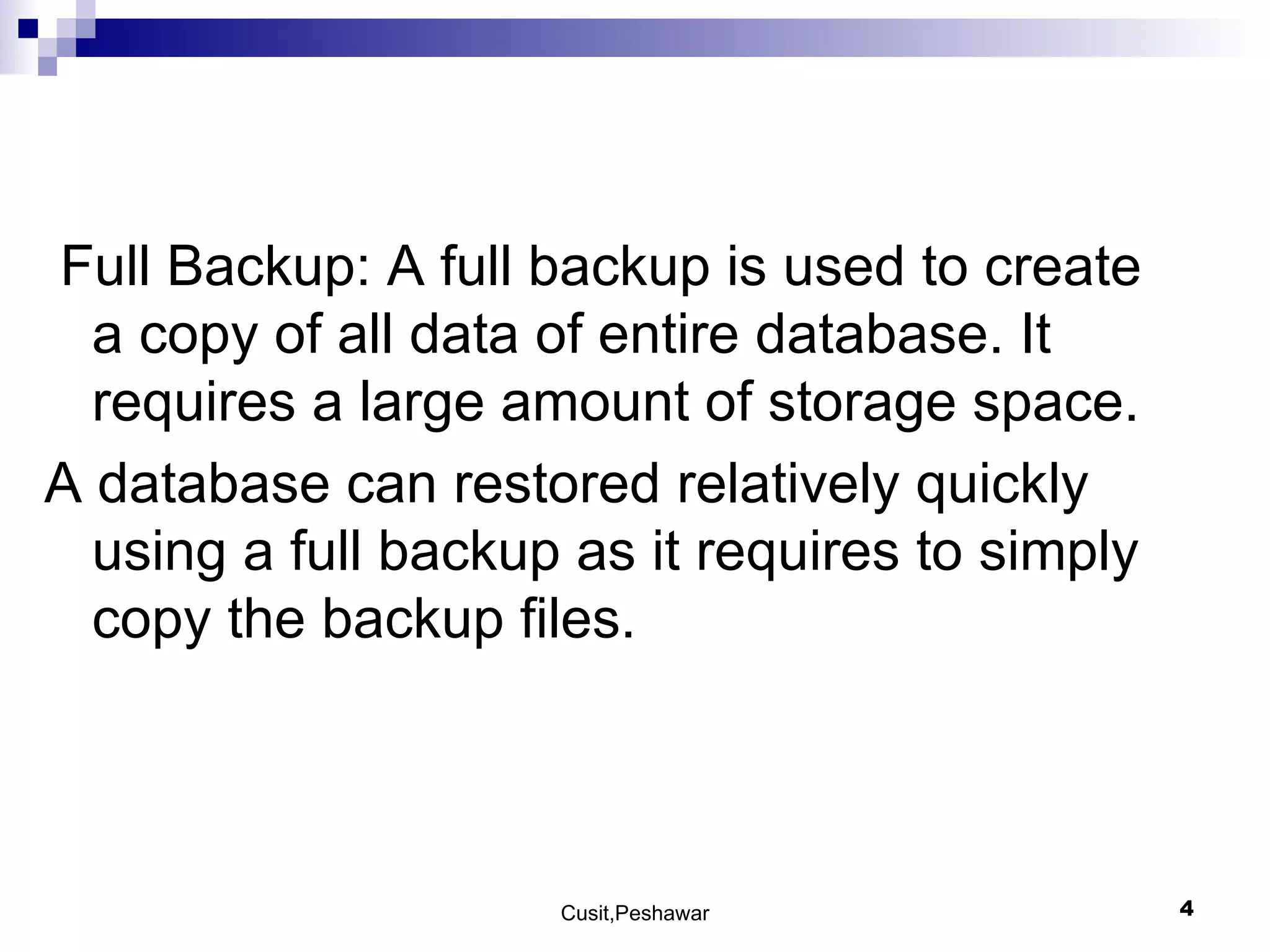 Full Backup: A full backup is used to create a copy of all data of entire database. It requires a large amount of storage space. A database can restored relatively quickly using a full backup as it requires to simply copy the backup files. 
