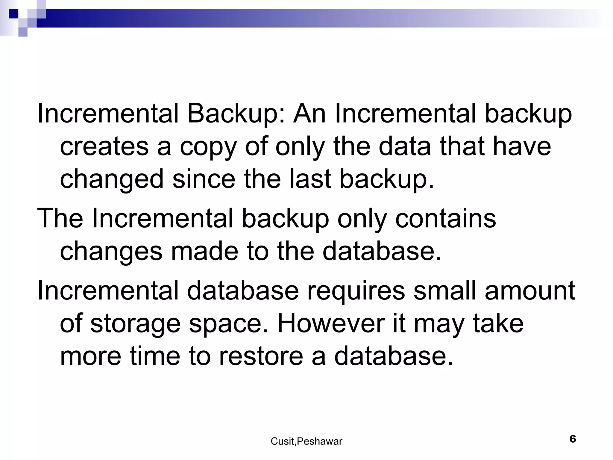 Incremental Backup: An Incremental backup creates a copy of only the data that have changed since the last backup. The Incremental backup only contains changes made to the database. Incremental database requires small amount of storage space. However it may take more time to restore a database. 