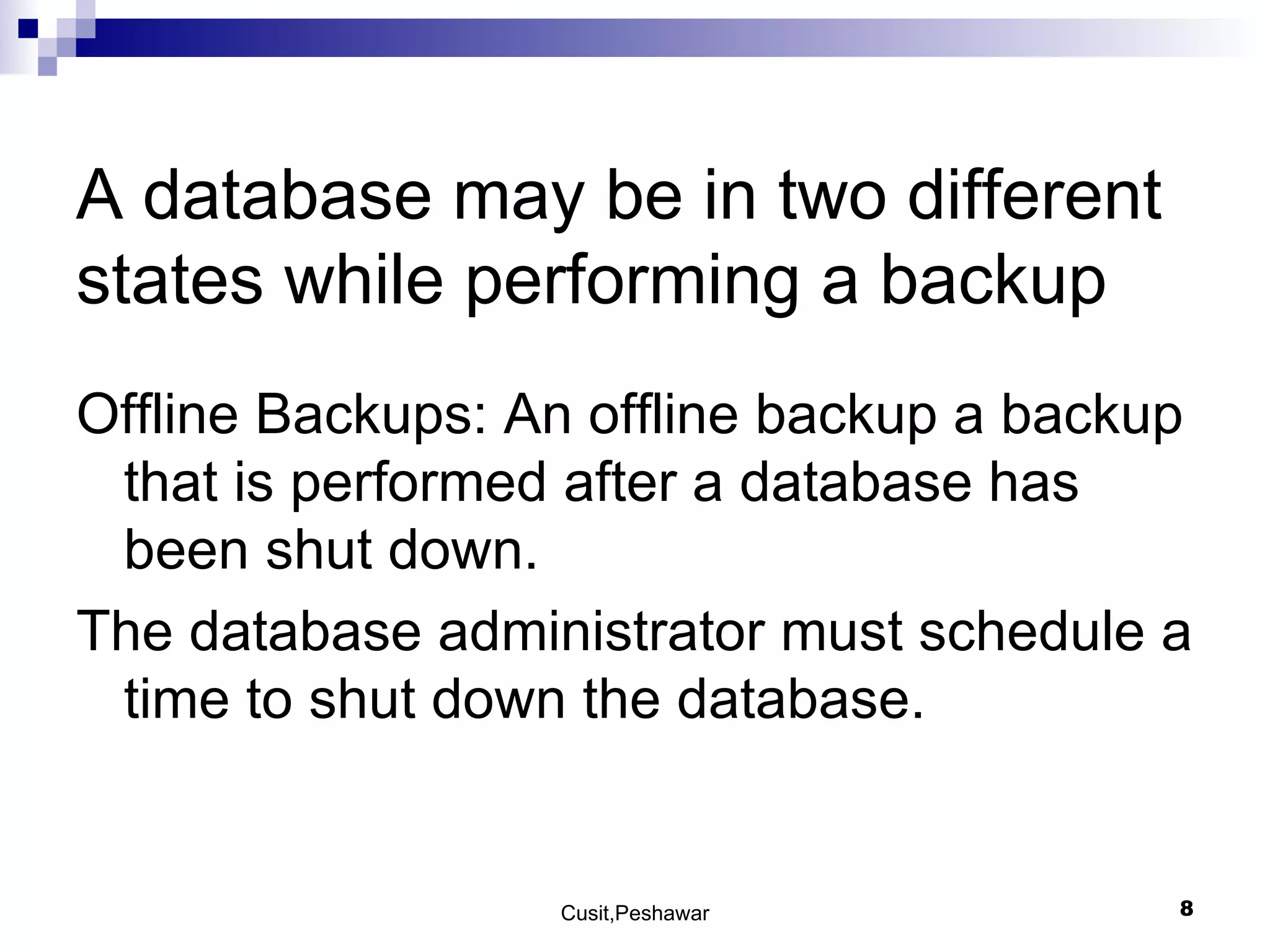A database may be in two different states while performing a backup Offline Backups: An offline backup a backup that is performed after a database has been shut down. The database administrator must schedule a time to shut down the database. 