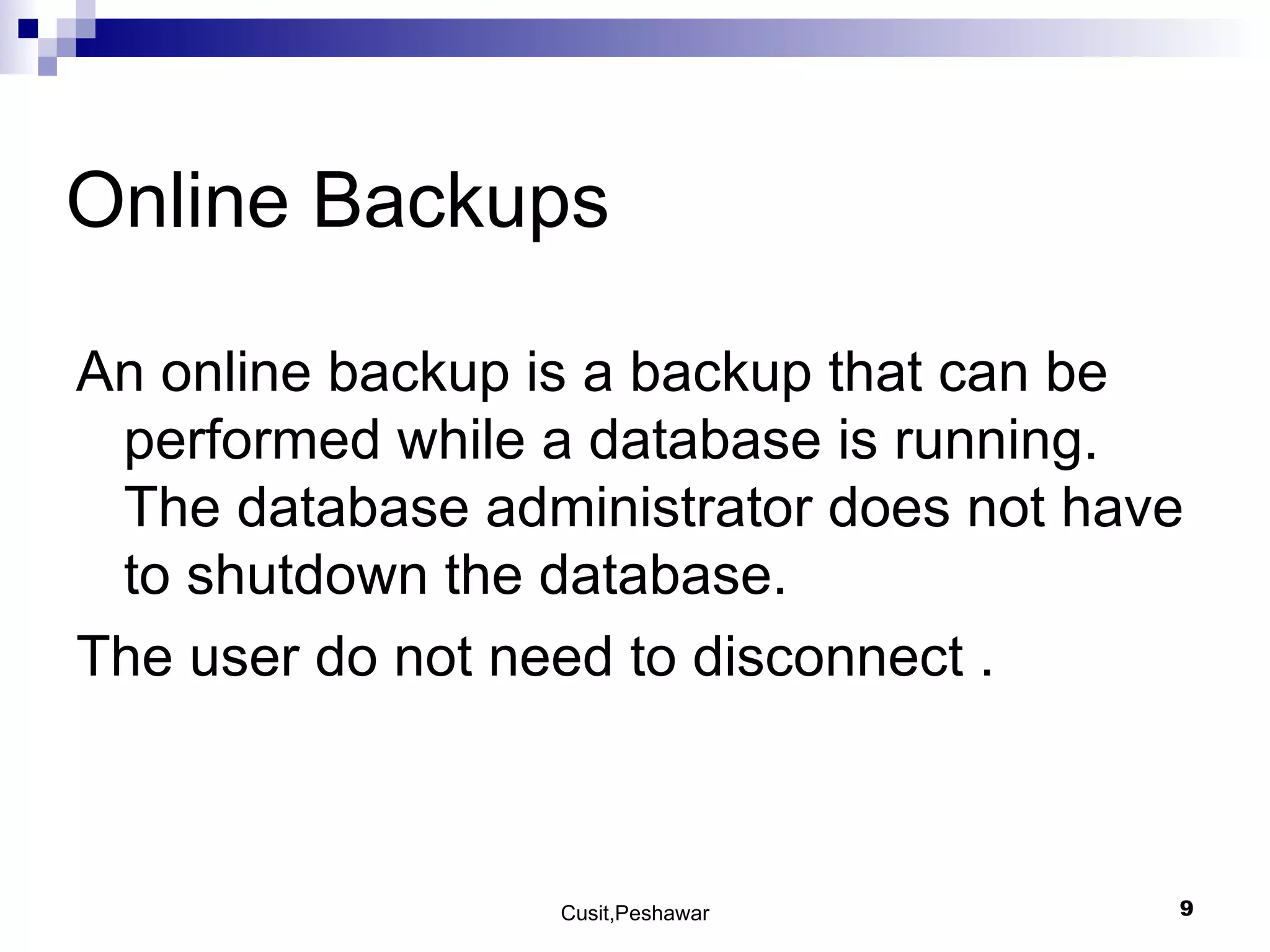 Online Backups An online backup is a backup that can be performed while a database is running. The database administrator does not have to shutdown the database. The user do not need to disconnect . 