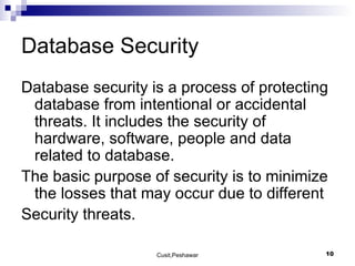Database Security  Database security is a process of protecting database from intentional or accidental threats. It includes the security of hardware, software, people and data related to database. The basic purpose of security is to minimize the losses that may occur due to different  Security threats. 