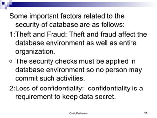 Some important factors related to the security of database are as follows: 1:Theft and Fraud: Theft and fraud affect the database environment as well as entire organization.  The security checks must be applied in database environment so no person may commit such activities. 2:Loss of confidentiality:  confidentiality is a requirement to keep data secret. 