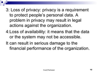 3: Loss of privacy: privacy is a requirement to protect people’s personal data. A problem in privacy may result in legal actions against the organization. 4:Loss of availability: it means that the data or the system may not be accessible.  It can result in serious damage to the financial performance of the organization. 