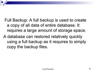 Full Backup: A full backup is used to create a copy of all data of entire database. It requires a large amount of storage space. A database can restored relatively quickly using a full backup as it requires to simply copy the backup files. 