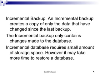 Incremental Backup: An Incremental backup creates a copy of only the data that have changed since the last backup. The Incremental backup only contains changes made to the database. Incremental database requires small amount of storage space. However it may take more time to restore a database. 