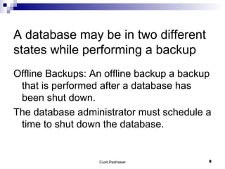 A database may be in two different states while performing a backup Offline Backups: An offline backup a backup that is performed after a database has been shut down. The database administrator must schedule a time to shut down the database. 