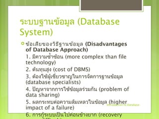 ระบบฐานข้อมูล (Database 
System) 
 ข้อเสียของวิธีฐานข้อมูล (Disadvantages 
of Database Approach) 
1. มีความซำ้าซ้อน (more complex than file 
technology) 
2. ต้นทนุสูง (cost of DBMS) 
3. ต้องใช้ผู้เชี่ยวชาญในการจัดการฐานข้อมูล 
(database specialists) 
4. ปัญหาจากการใช้ข้อมูลร่วมกัน (problem of 
data sharing) 
5. ผลกระทบต่อความล้มเหลวในข้อมูล (higher 
impact of a failure) 
6. การกู้ระบบเป็นไปค่อนข้างยาก (recovery 
more difficult) 
-Introduction to Database- 
 