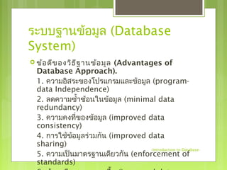 ระบบฐานข้อมูล (Database 
System) 
 ข้อดีของวิธีฐานข้อมูล (Advantages of 
Database Approach). 
1. ความอิสระของโปรแกรมและข้อมูล (program-data 
Independence) 
2. ลดความซำ้าซ้อนในข้อมูล (minimal data 
redundancy) 
3. ความคงที่ของข้อมูล (improved data 
consistency) 
4. การใช้ข้อมูลร่วมกนั (improved data 
sharing) 
5. ความเป็นมาตรฐานเดียวกัน (enforcement of 
standards) 
6. ข้อมูลมีคุณภาพมากขึ้น (improved data 
-Introduction to Database- 
 