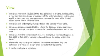 View
 Views can represent a subset of the data contained in a table. Consequently,
a view can limit the degree of exposure of the underlying tables to the outer
world: a given user may have permission to query the view, while denied
access to the rest of the base table.
 Views can join and simplify multiple tables into a single virtual table.
 Views can act as aggregated tables, where the database engine aggregates
data (sum, average, etc.) and presents the calculated results as part of the
data.
 Views can hide the complexity of data. For example, a view could appear as
Sales2000 or Sales2001, transparently partitioning the actual underlying
table.
 Views take very little space to store; the database contains only the
definition of a view, not a copy of all the data that it presents.
 It can be read-only or updatable
 