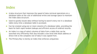Index
 A data structure that improves the speed of data retrieval operations on a
database table at the cost of additional writes and storage space to maintain
the index data structure.
 Used to quickly locate data without having to search every row in a database
table every time a database table is accessed.
 Can be created using one or more columns of a database table, providing the
basis for both rapid random lookups and efficient access of ordered records.
 An index is a copy of select columns of data from a table that can be
searched very efficiently that also includes a low-level disk block address or
direct link to the complete row of data it was copied from.
 The Primary Key is merely an index that enforces uniqueness
 