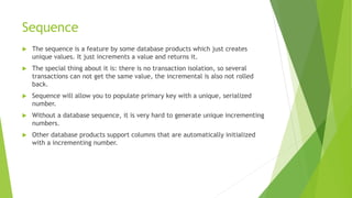 Sequence
 The sequence is a feature by some database products which just creates
unique values. It just increments a value and returns it.
 The special thing about it is: there is no transaction isolation, so several
transactions can not get the same value, the incremental is also not rolled
back.
 Sequence will allow you to populate primary key with a unique, serialized
number.
 Without a database sequence, it is very hard to generate unique incrementing
numbers.
 Other database products support columns that are automatically initialized
with a incrementing number.
 