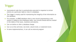 Trigger
 A procedural code that is automatically executed in response to certain
events on a particular table or view in a database.
 The trigger is mostly used for maintaining the integrity of the information on
the database.
 For example, in HRMS database when a new record (representing a new
worker) is added to the employees table, new records should also be created
in the tables of the taxes, vacations and salaries.
 Can run before or after a database change.
 Can run at the cell level, row level, column level, or statement level.
 In some implementations, it can call an external program
 