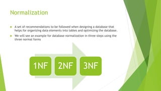 Normalization
 A set of recommendations to be followed when designing a database that
helps for organizing data elements into tables and optimizing the database.
 We will see an example for database normalization in three steps using the
three normal forms
1NF 2NF 3NF
 