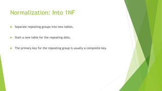 Normalization: Into 1NF
 Separate repeating groups into new tables.
 Start a new table for the repeating data.
 The primary key for the repeating group is usually a composite key.
 