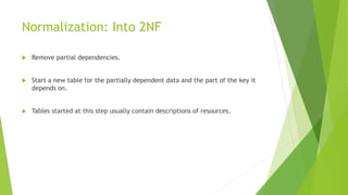 Normalization: Into 2NF
 Remove partial dependencies.
 Start a new table for the partially dependent data and the part of the key it
depends on.
 Tables started at this step usually contain descriptions of resources.
 