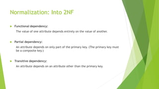 Normalization: Into 2NF
 Functional dependency:
The value of one attribute depends entirely on the value of another.
 Partial dependency:
An attribute depends on only part of the primary key. (The primary key must
be a composite key.)
 Transitive dependency:
An attribute depends on an attribute other than the primary key.
 