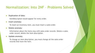 Normalization: Into 2NF – Problems Solved
 Duplication of data:
ItemDescription would appear for every order.
 Insert anomaly:
To insert an inventory item, you must insert a sales order.
 Delete anomaly:
Information about the items stay with sales order records. Delete a sales
order record, delete the item description.
 Update anomaly:
To change an item description, you must change all the sales order
records that have the item.
 