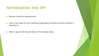 Normalization: Into 3NF
 Remove transitive dependencies.
 Start a new table for the transitively dependent attribute and the attribute it
depends on.
 Keep a copy of the key attribute in the original table.
 