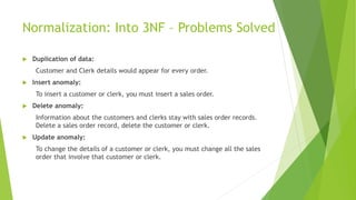 Normalization: Into 3NF – Problems Solved
 Duplication of data:
Customer and Clerk details would appear for every order.
 Insert anomaly:
To insert a customer or clerk, you must insert a sales order.
 Delete anomaly:
Information about the customers and clerks stay with sales order records.
Delete a sales order record, delete the customer or clerk.
 Update anomaly:
To change the details of a customer or clerk, you must change all the sales
order that involve that customer or clerk.
 