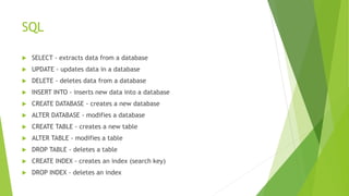 SQL
 SELECT - extracts data from a database
 UPDATE - updates data in a database
 DELETE - deletes data from a database
 INSERT INTO - inserts new data into a database
 CREATE DATABASE - creates a new database
 ALTER DATABASE - modifies a database
 CREATE TABLE - creates a new table
 ALTER TABLE - modifies a table
 DROP TABLE - deletes a table
 CREATE INDEX - creates an index (search key)
 DROP INDEX - deletes an index
 