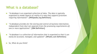 What is a database?
 “A database is an organized collection of data. The data is typically
organized to model aspects of reality in a way that supports processes
requiring information”. [Wikipedia.org Definition]
 “A database provides for the storing and control of business information,
independent from (but not separate from the processing requirements of)
one or more applications”. [IBM Definition]
 “A database is a collection of information that is organized so that it can
easily be accessed, managed, and updated”. [WhatIs.com Definition]
 So, What do you think?
 