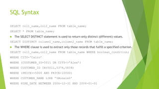 SQL Syntax
SELECT col1_name,col2_name FROM table_name;
SELECT * FROM table_name;
 The SELECT DISTINCT statement is used to return only distinct (different) values.
SELECT DISTINCT column1_name,column2_name FROM table_name;
 The WHERE clause is used to extract only those records that fulfill a specified criterion.
SELECT col1_name,col2_name FROM table_name WHERE boolean_condition;
WHERE CITY=‘Cairo’
WHERE (CUSTOMER_ID=5011 OR CITY<>’Alex’)
WHERE CUSTOMER_ID IN(5011,5378,5834)
WHERE (PRICE>=5000 AND PRICE<10000)
WHERE CUSTOMER_NAME LIKE ’%Moneim%’
WHERE HIRE_DATE BETWEEN 2006-12-31 AND 2004-01-01
 