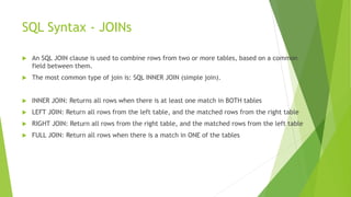 SQL Syntax - JOINs
 An SQL JOIN clause is used to combine rows from two or more tables, based on a common
field between them.
 The most common type of join is: SQL INNER JOIN (simple join).
 INNER JOIN: Returns all rows when there is at least one match in BOTH tables
 LEFT JOIN: Return all rows from the left table, and the matched rows from the right table
 RIGHT JOIN: Return all rows from the right table, and the matched rows from the left table
 FULL JOIN: Return all rows when there is a match in ONE of the tables
 