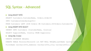 SQL Syntax - Advanced
 Using SELECT INTO
SELECT Customers.CustomerName, Orders.OrderID
INTO CustomersOrderBackup2013
FROM Customers LEFT JOIN Orders ON Customers.ID=Orders.CustomerID;
 Using INSERT INTO SELECT
INSERT INTO Customers (CustomerName, Country)
SELECT SupplierName, Country FROM Suppliers;
 Using SQL Create
CREATE DATABASE dbname;
CREATE TABLE Persons(PersonID int NOT NULL UNIQUE,LastName varchar(255),
FirstName varchar(255),Address varchar(255),City varchar(255));
 