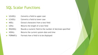 SQL Scalar Functions
 UCASE() Converts a field to upper case
 LCASE() Converts a field to lower case
 MID() Extract characters from a text field
 LEN() Returns the length of a text field
 ROUND() Rounds a numeric field to the number of decimals specified
 NOW() Returns the current system date and time
 FORMAT() Formats how a field is to be displayed
 