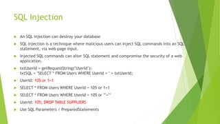 SQL Injection
 An SQL injection can destroy your database
 SQL injection is a technique where malicious users can inject SQL commands into an SQL
statement, via web page input.
 Injected SQL commands can alter SQL statement and compromise the security of a web
application.
 txtUserId = getRequestString("UserId");
txtSQL = "SELECT * FROM Users WHERE UserId = " + txtUserId;
 UserId: 105 or 1=1
 SELECT * FROM Users WHERE UserId = 105 or 1=1
 SELECT * FROM Users WHERE UserId = 105 or ""=""
 UserId: 105; DROP TABLE SUPPLIERS
 Use SQL Parameters / PreparedStatements
 