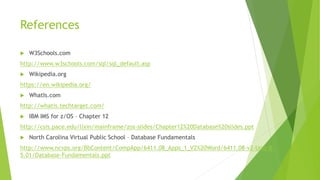 References
 W3Schools.com
http://www.w3schools.com/sql/sql_default.asp
 Wikipedia.org
https://en.wikipedia.org/
 WhatIs.com
http://whatis.techtarget.com/
 IBM IMS for z/OS – Chapter 12
http://csis.pace.edu/lixin/mainframe/zos-slides/Chapter12%20Database%20slides.ppt
 North Carolina Virtual Public School – Database Fundamentals
http://www.ncvps.org/BbContent/CompApp/6411.08_Apps_1_V2%20Word/6411.08-v2-Unit-B-
5.01/Database-Fundamentals.ppt
 