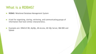 What is a RDBMS?
 RDBMS: Relational Database Management System
 A tool for organizing, storing, retrieving, and communicating groups of
information that have similar characteristics.
 Examples are: ORACLE DB, MySQL, MS Access, MS SQL Server, IBM DB2 and
Sybase
 