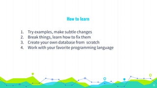 How to learn
1. Try examples, make subtle changes
2. Break things, learn how to fix them
3. Create your own database from scratch
4. Work with your favorite programming language
13
 