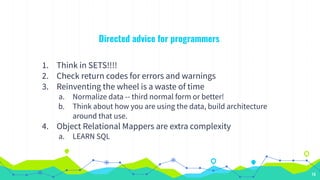 Directed advice for programmers
1. Think in SETS!!!!
2. Check return codes for errors and warnings
3. Reinventing the wheel is a waste of time
a. Normalize data -- third normal form or better!
b. Think about how you are using the data, build architecture
around that use.
4. Object Relational Mappers are extra complexity
a. LEARN SQL
14
 